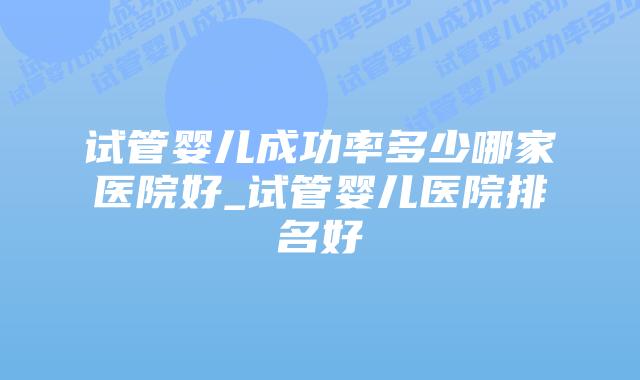 试管婴儿成功率多少哪家医院好_试管婴儿医院排名好
