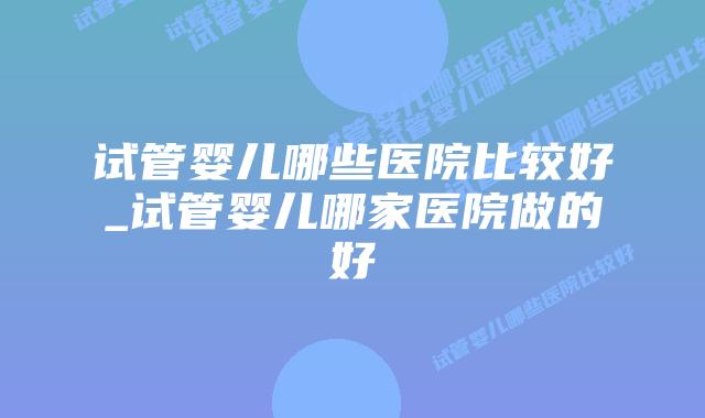 试管婴儿哪些医院比较好_试管婴儿哪家医院做的好