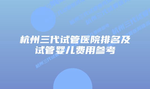 杭州三代试管医院排名及试管婴儿费用参考