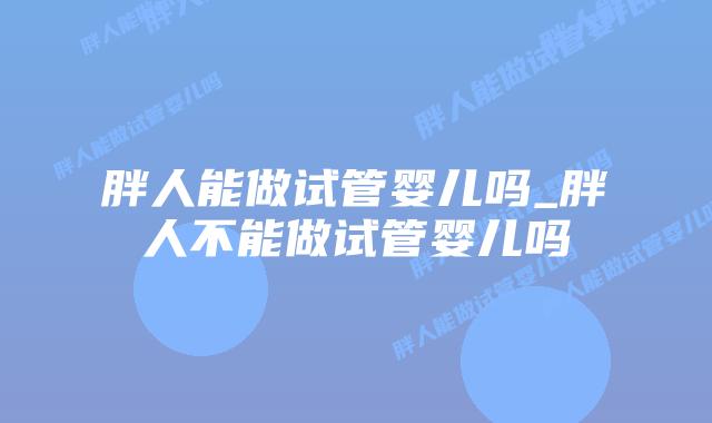 胖人能做试管婴儿吗_胖人不能做试管婴儿吗