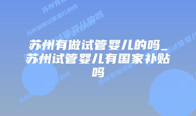 苏州有做试管婴儿的吗_苏州试管婴儿有国家补贴吗