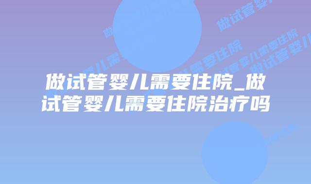 做试管婴儿需要住院_做试管婴儿需要住院治疗吗