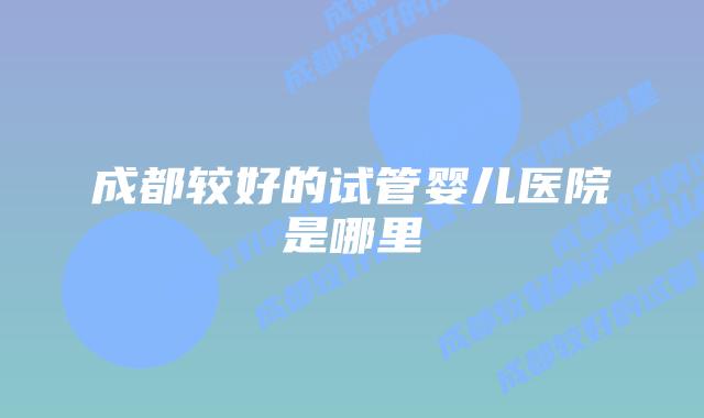 成都较好的试管婴儿医院是哪里