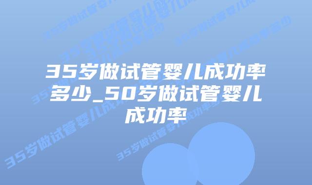 35岁做试管婴儿成功率多少_50岁做试管婴儿成功率