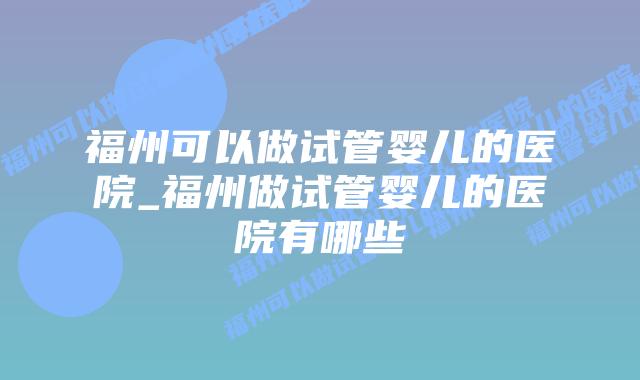 福州可以做试管婴儿的医院_福州做试管婴儿的医院有哪些