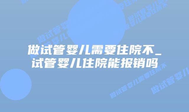 做试管婴儿需要住院不_试管婴儿住院能报销吗