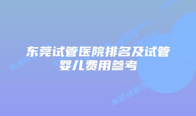 东莞试管医院排名及试管婴儿费用参考