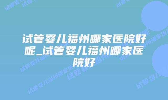 试管婴儿福州哪家医院好呢_试管婴儿福州哪家医院好