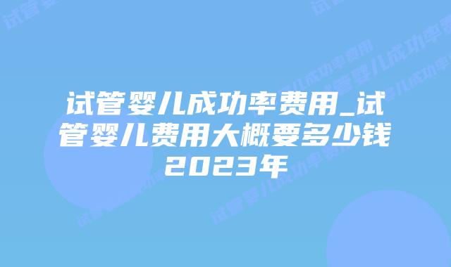 试管婴儿成功率费用_试管婴儿费用大概要多少钱2023年