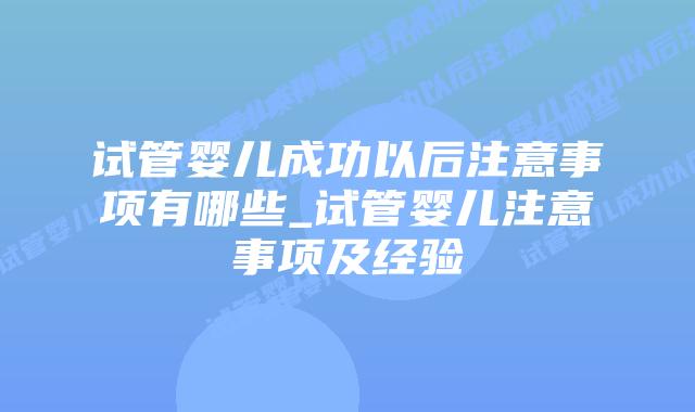 试管婴儿成功以后注意事项有哪些_试管婴儿注意事项及经验