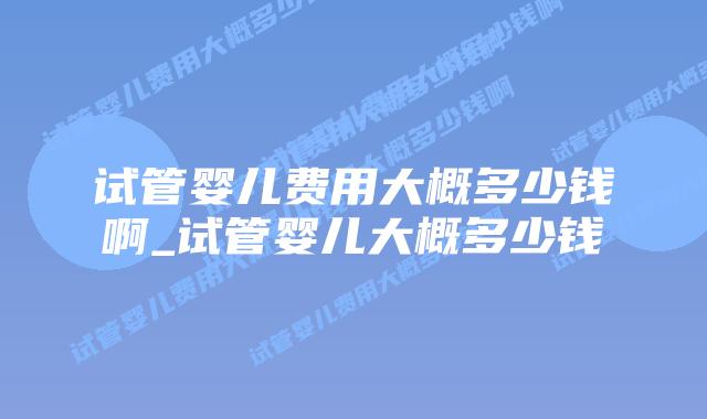 试管婴儿费用大概多少钱啊_试管婴儿大概多少钱