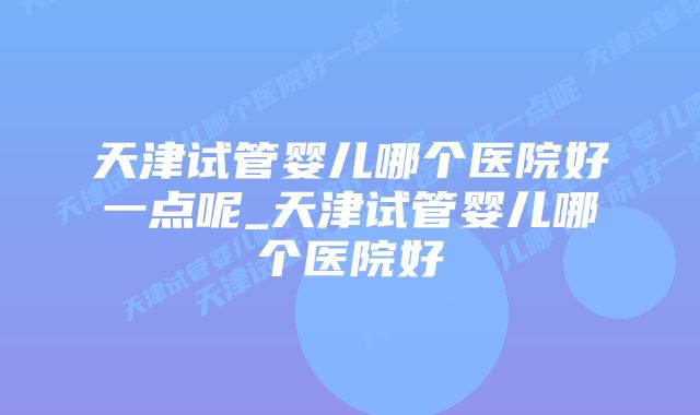 天津试管婴儿哪个医院好一点呢_天津试管婴儿哪个医院好