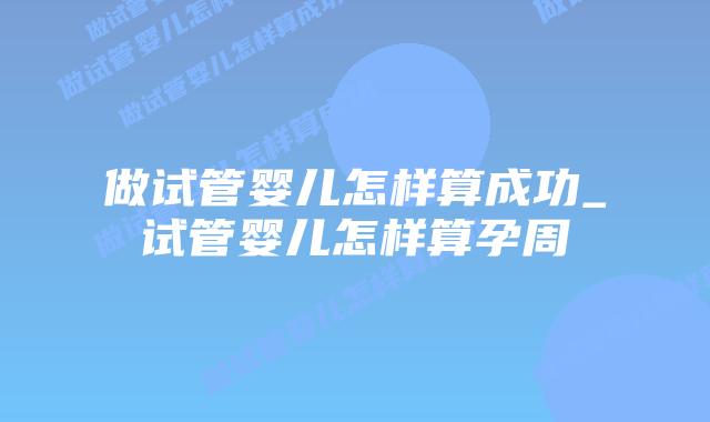 做试管婴儿怎样算成功_试管婴儿怎样算孕周