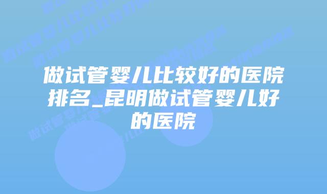 做试管婴儿比较好的医院排名_昆明做试管婴儿好的医院