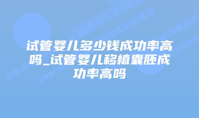 试管婴儿多少钱成功率高吗_试管婴儿移植囊胚成功率高吗