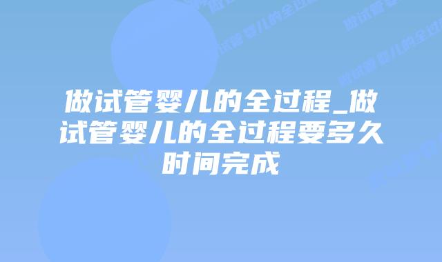 做试管婴儿的全过程_做试管婴儿的全过程要多久时间完成