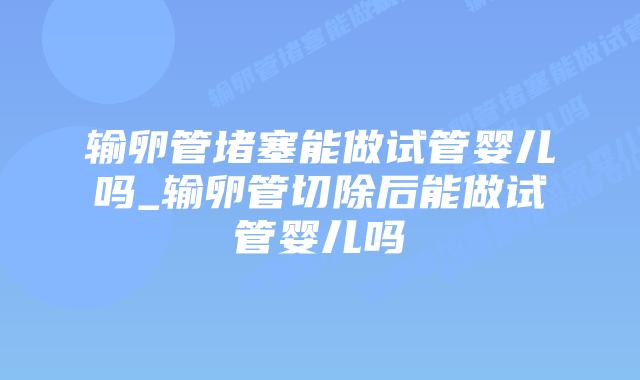 输卵管堵塞能做试管婴儿吗_输卵管切除后能做试管婴儿吗