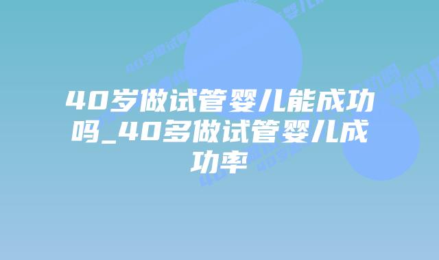 40岁做试管婴儿能成功吗_40多做试管婴儿成功率