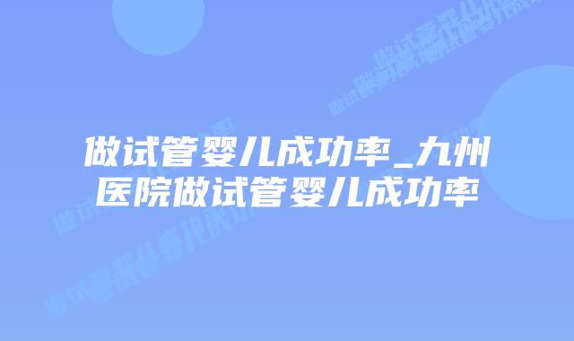 做试管婴儿成功率_九州医院做试管婴儿成功率