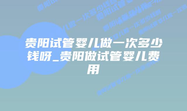 贵阳试管婴儿做一次多少钱呀_贵阳做试管婴儿费用