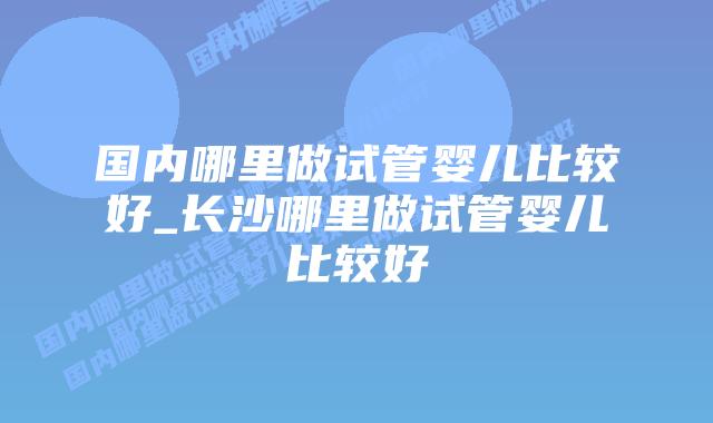 国内哪里做试管婴儿比较好_长沙哪里做试管婴儿比较好