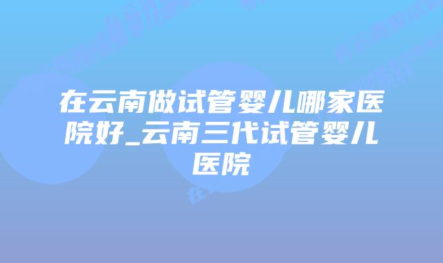 在云南做试管婴儿哪家医院好_云南三代试管婴儿医院