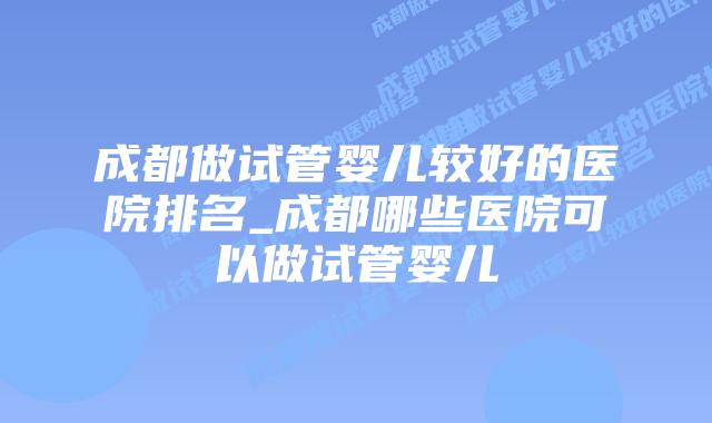 成都做试管婴儿较好的医院排名_成都哪些医院可以做试管婴儿