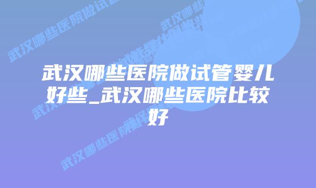 武汉哪些医院做试管婴儿好些_武汉哪些医院比较好