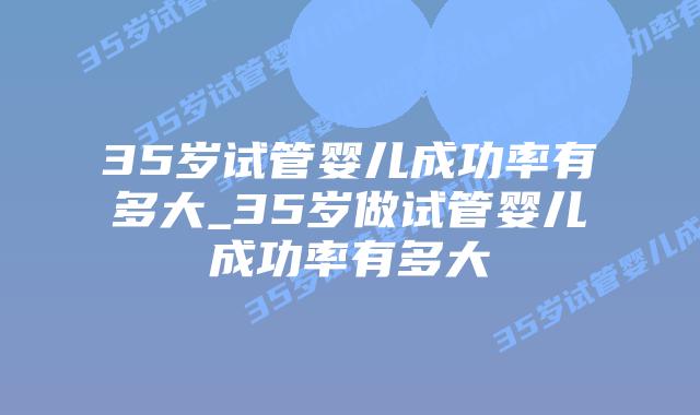 35岁试管婴儿成功率有多大_35岁做试管婴儿成功率有多大