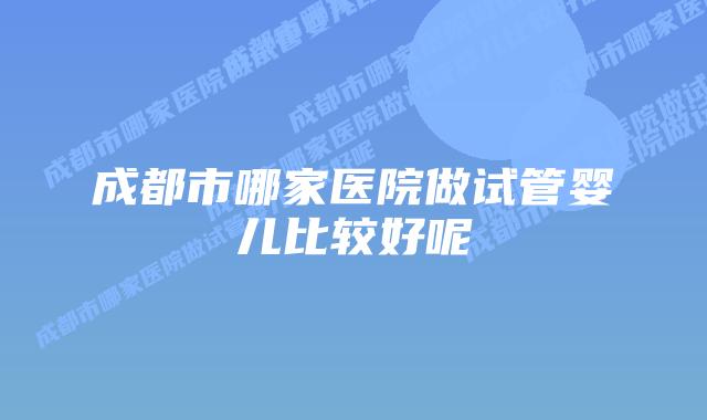 成都市哪家医院做试管婴儿比较好呢