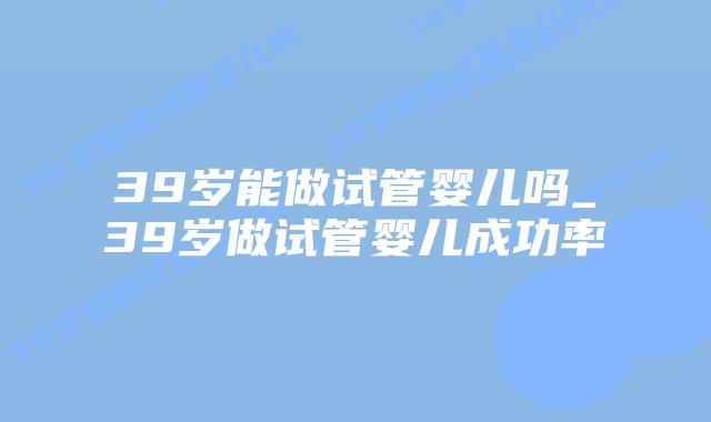 39岁能做试管婴儿吗_39岁做试管婴儿成功率