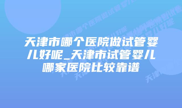 天津市哪个医院做试管婴儿好呢_天津市试管婴儿哪家医院比较靠谱