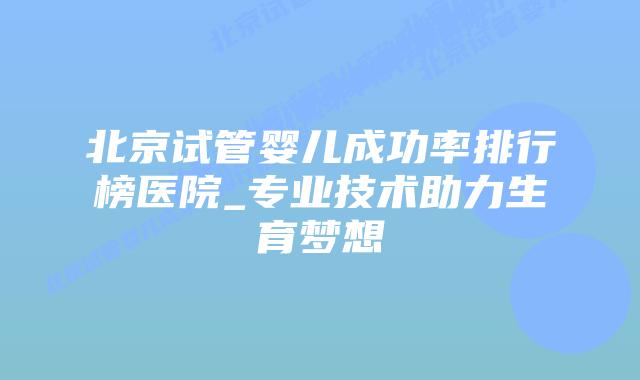 北京试管婴儿成功率排行榜医院_专业技术助力生育梦想