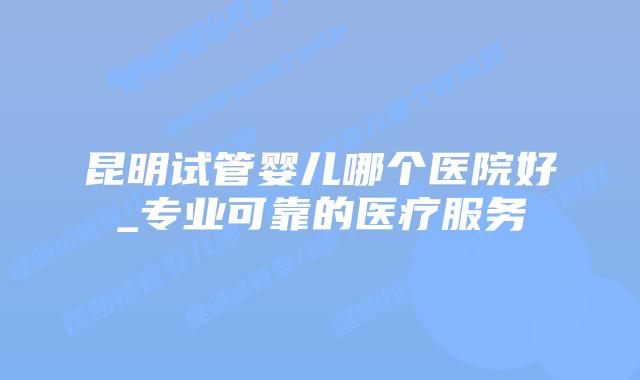 昆明试管婴儿哪个医院好_专业可靠的医疗服务