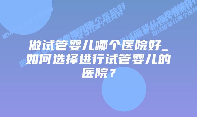 做试管婴儿哪个医院好_如何选择进行试管婴儿的医院？