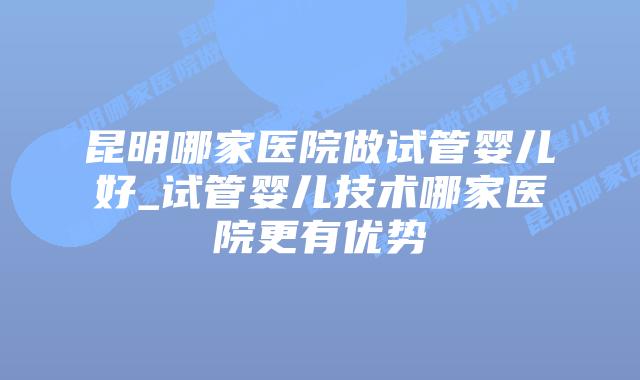 昆明哪家医院做试管婴儿好_试管婴儿技术哪家医院更有优势