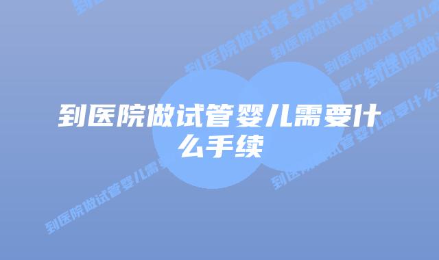 到医院做试管婴儿需要什么手续