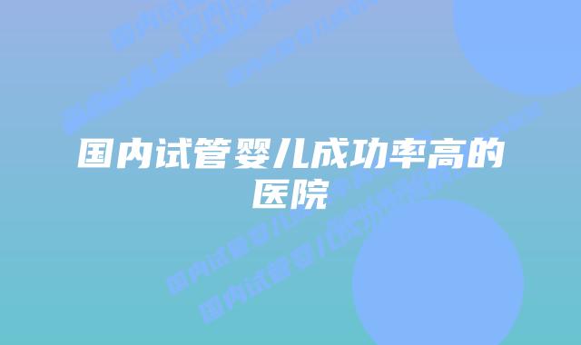国内试管婴儿成功率高的医院