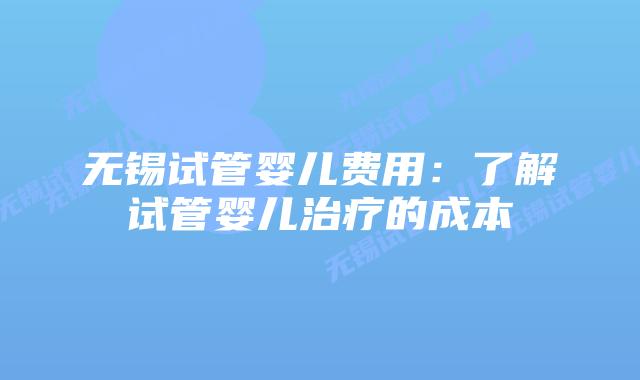 无锡试管婴儿费用：了解试管婴儿治疗的成本