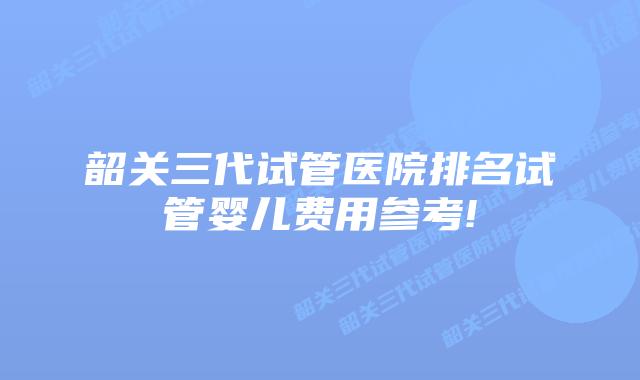 韶关三代试管医院排名试管婴儿费用参考!