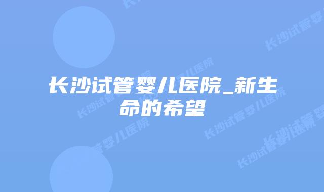 长沙试管婴儿医院_新生命的希望