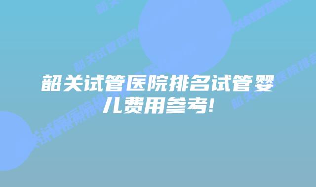韶关试管医院排名试管婴儿费用参考!