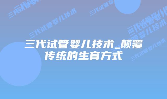三代试管婴儿技术_颠覆传统的生育方式