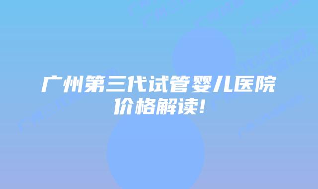 广州第三代试管婴儿医院价格解读!