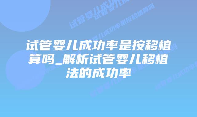 试管婴儿成功率是按移植算吗_解析试管婴儿移植法的成功率