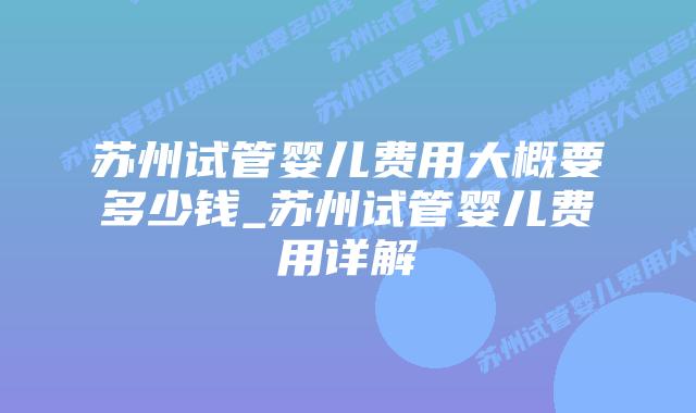 苏州试管婴儿费用大概要多少钱_苏州试管婴儿费用详解