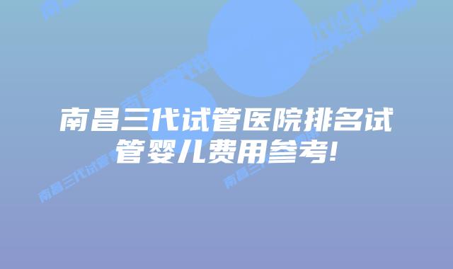 南昌三代试管医院排名试管婴儿费用参考!