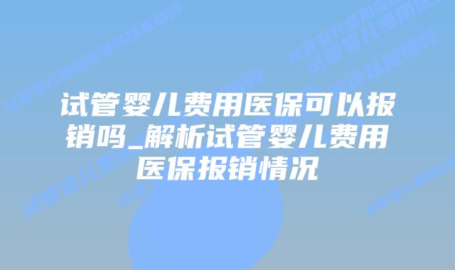试管婴儿费用医保可以报销吗_解析试管婴儿费用医保报销情况
