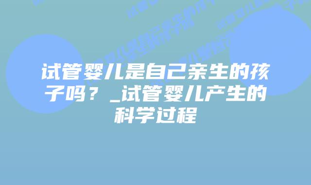 试管婴儿是自己亲生的孩子吗?_试管婴儿产生的科学过程