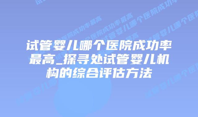 试管婴儿哪个医院成功率最高_探寻处试管婴儿机构的综合评估方法